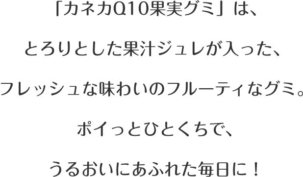 「カネカQ10果実グミ」は、とろりとした果汁ジュレが入った、フレッシュな味わいのフルーティなグミ。ポイっとひとくちで、うるおいにあふれた毎日に！