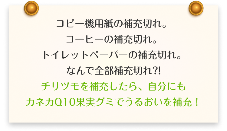 コピー機用紙の補充切れ。コーヒーの補充切れ。トイレットペーパーの補充切れ。なんで全部補充切れ?!チリツモを補充したら、自分にもカネカQ10果実グミでうるおいを補充！