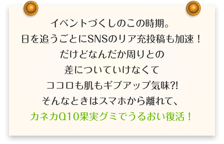 イベントづくしのこの時期。日を追うごとにSNSのリア充投稿も加速！だけどなんだか周りとの差についていけなくてココロも肌もギブアップ気味?!そんなときはスマホから離れて、カネカQ10果実グミでうるおい復活！