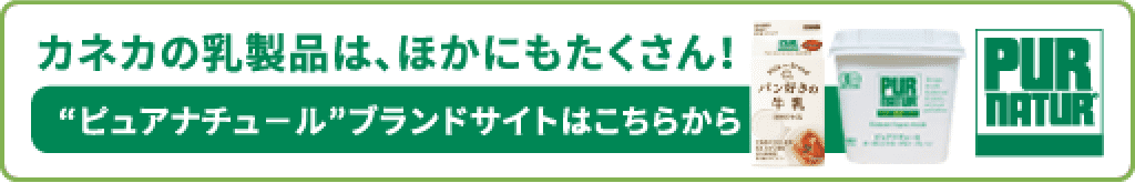 カネカの乳製品は、ほかにもたくさん！ ”ピュアナチュール”ブランドサイトはこちらから