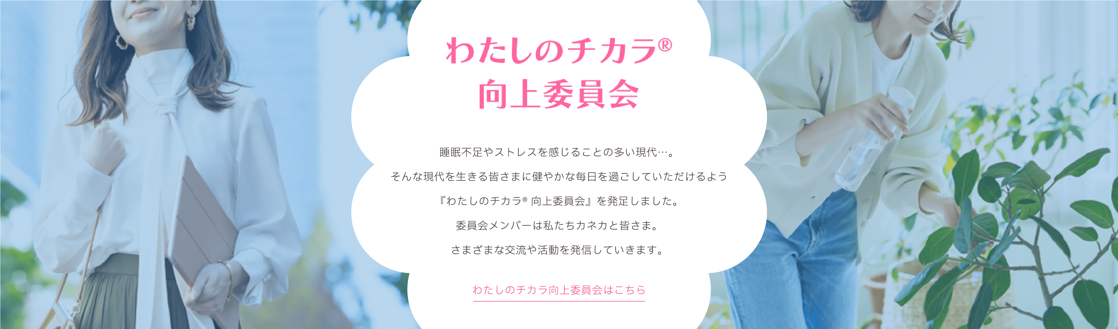 わたしのチカラ® 向上委員会。睡眠不足やストレスを感じることの多い現代に、健やかで穏やかな毎日を過ごしてもらうために『わたしのチカラ® 向上委員会』が発足。カネカが運営し、委員会メンバーと共にさまざまな交流や活動を発信。わたしのチカラ® 向上委員会はこちら。