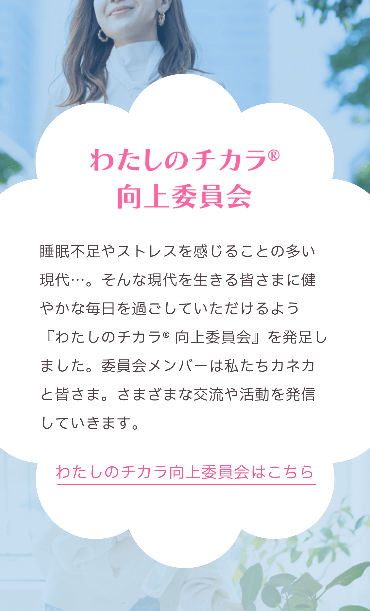 わたしのチカラ® 向上委員会。睡眠不足やストレスを感じることの多い現代に、健やかで穏やかな毎日を過ごしてもらうために『わたしのチカラ® 向上委員会』が発足。カネカが運営し、委員会メンバーと共にさまざまな交流や活動を発信。わたしのチカラ® 向上委員会はこちら。